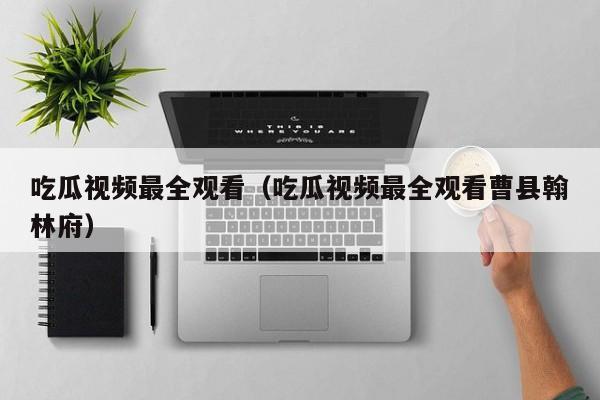 吃瓜视频最全观看(吃瓜视频最全观看曹县翰林府)