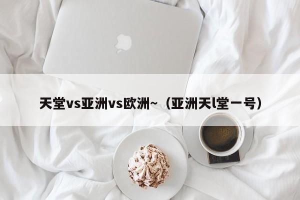 天堂vs亚洲vs欧洲~(亚洲天l堂一号)