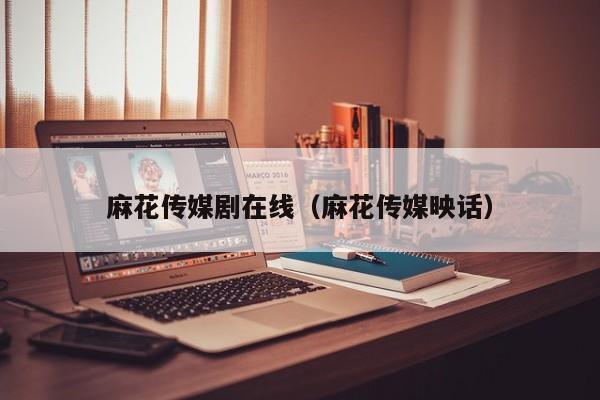 麻花传媒剧在线(麻花传媒映话)