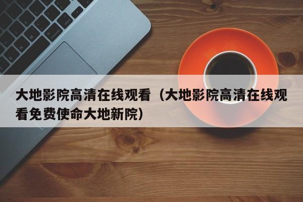 大地影院高清在线观看(大地影院高清在线观看免费使命大地新院)