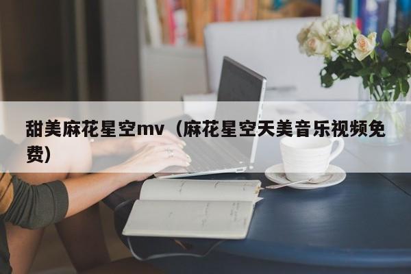 甜美麻花星空mv(麻花星空天美音乐视频免费)