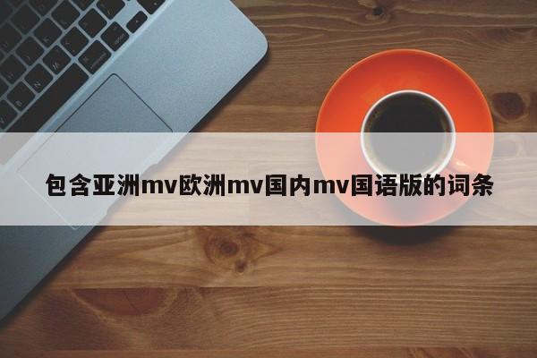 包含亚洲mv欧洲mv国内mv国语版的词条